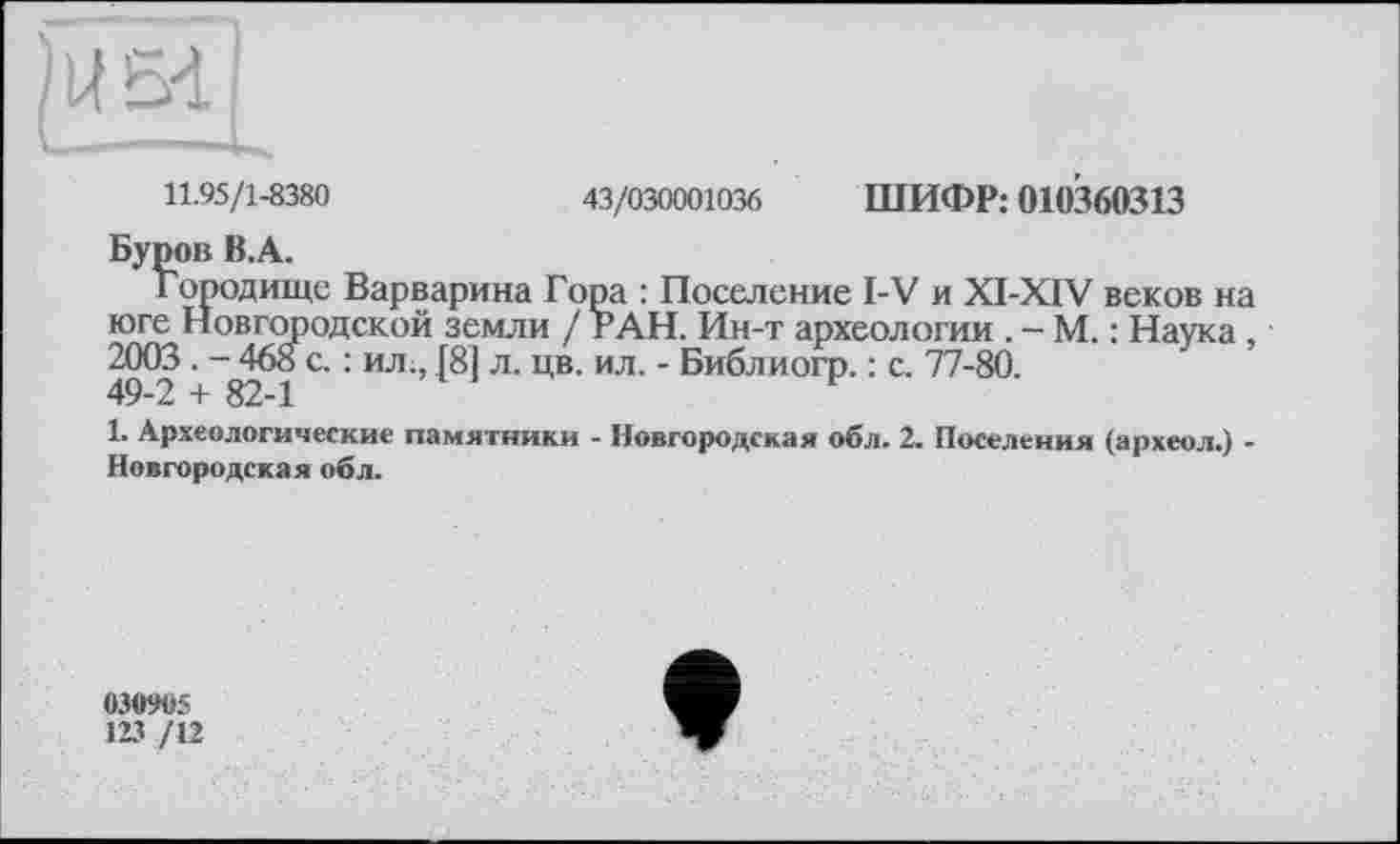 ﻿11.95/1-8380	43/030001036 ШИФР: 010360313
Буров B.A.
городище Варварина Гора : Поселение I-V и XI-XIV веков на юге Новгородской земли / РАН. Ин-т археологии . - М. : Наука, 2003. - 468 с. : ил., [81 л. цв. ил. - Библиогр. : с. 77-80.
49-2 + 82-1	F
1. Археологические памятники - Новгородская обл. 2. Поселения (археол.) -Новгородская обл.
030905
123 /12